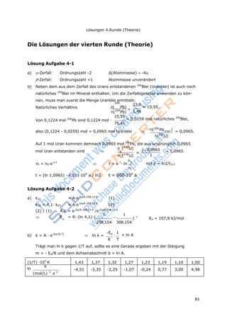 81
Lösungen 4.Runde (Theorie)
(1/T) ·103
K 1,43 1,37 1,32 1,27 1,23 1,19 1,10 1,00
ln
k
(mol/L)1
s1
-4,51 -3,35 -2,25 -1,07 -0,24 0,77 3,00 4,98
t
a
Die Lösungen der vierten Runde (Theorie)
Lösung Aufgabe 4-1
a) -Zerfall: Ordnungszahl -2 Δ(Atommasse) -4u
-Zerfall: Ordnungszahl +1 Atommasse unverändert
b) Neben dem aus dem Zerfall des Urans entstandenen 206
Blei (Uranblei) ist auch noch
natürliches 206
Blei im Mineral enthalten. Um die Zerfallsgesetze anwenden zu kön-
nen, muss man zuerst die Menge Uranblei ermitteln.
206
Natürliches Verhältnis n( Pb)
=
23,6
= 15,95.
n(204
Pb) 1,48
Von 0,1224 mol 206
Pb sind 0,1224 mol ·
15,95
= 0,0259 mol natürliches 206
Blei,
75,41
also (0,1224 - 0,0259) mol = 0,0965 mol Uranblei  n(206
PbUran) = 0,0965.
n(238
U)
Auf 1 mol Uran kommen demnach 0,0965 mol 206
Pb, die aus ursprünglich 0,0965
mol Uran entstanden sind 
n (238
U)
0
=
10,0965 = 1,0965
n (238
U) 1
n
nt = n0·e-k·t
 t = k-1
· ln 0
mit k = ln2/t1/2
nt
t = (ln 1,0965) · 4,511·109
a / ln2 t = 600·106
a
Lösung Aufgabe 4-2
a) k25 = A·e-Ea/R·298,15 K
(1)
k35 = 4,1· k25 = A·e-Ea/R·308,15 K
(2)
(2) / (1) 4,1 = e-Ea/R·308,15 K
/e-Ea/R·298,15 K
 E = R· (ln 4,1)·(
1

1
)-1
Ea = 107,8 kJ/mol
298,15K 308,15K
b) k = A · e-Ea/(R·T)
 ln k =
Ea
·
1
+ ln A
R T
Trägt man ln k gegen 1/T auf, sollte es eine Gerade ergeben mit der Steigung
m = - Ea/R und dem Achsenabschnitt b = ln A.
 