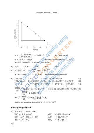82
Lösungen 4.Runde (Theorie)
a 2 2
k
2
ln(k/[(mol/L)
-1
s
-1
])
k
6
4
2
0
-2
-4
-6
1,0 1,1 1,2 1,3 1,4 1,5
1000 K/T
m =
3,354,98
(1,371,00)/1000
= - 2,25·104
 Ea = 187 kJ/mol
ln A = ln k + 22500/T Einsetzen des Punktes (1,23/-0,24):
A = e27,4
(mol/L)-1
·s-1
= 7,9·1011
(mol/L)-1
·s-1
c) 1) S 2) W 3) W 4) V 5) A
d) kb · [HBr] 0 
dHBr
dt
k H Br 1/2
4. H· + HBr  Br· + H2 kann vernächlässigt werden.
e) (d[H·]/dt =) 0 = k2·[Br·]·[H2] – k3·[Br2]·[H·] (1)
(d[Br·]/dt =) 0 = 2·k1·[Br2] – k2·[Br·]·[H2] + k3·[Br2]·[H·] – 2·k5·[Br·]2
(2)
(1) + (2) 0 = 2·k1·[Br2] – 2·k5·[ Br·]2
 [Br·] = ( 1
Br2 )1/2
(3)
dHBr
dt

k5
= k2·[Br·]·[H2] + k3·[Br2]·[H·] wegen (1) ist k2·[Br·]·[H2] = k3·[Br2]·[H·]
dHBr
= 2· k2·[Br·] ·[H2]
dt
mit (3)
dHBr
dt
= 2· k2·(
k1
Br )
5
1/2
·[H2]
Das ist das gesuchte Gesetz mit ka = 2· k2·(k1/k5)1/2
Lösung Aufgabe 4-3
a) N2 + 3 H2 2 NH3
ΔrH0
= - 91,8 kJ·mol-1
ΔrS0
= - 198,1 J·mol-1
·K-1
ΔrG0
= ΔrH0
– 298,15 K · ΔrS0
ΔrG0
= - 32,7 kJmol-1
ΔrG0
= - R·T· ln Kp ln Kp = - ΔrG0
(R·T)-1
 