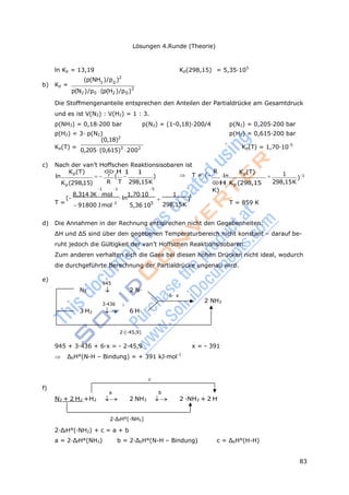 83
Lösungen 4.Runde (Theorie)
945


2 0 2 0
r
ln Kp = 13,19 Kp(298,15) = 5,35·105
(p(NH )/p )2
b) Kp = 3 0
p(N )/p (p(H )/p )3
Die Stoffmengenanteile entsprechen den Anteilen der Partialdrücke am Gesamtdruck
und es ist V(N2) : V(H2) = 1 : 3.
p(NH3) = 0,18·200 bar p(N2) = (1-0,18)·200/4 p(N2) = 0,205·200 bar
p(H2) = 3· p(N2) p(H2) = 0,615·200 bar
(0,18)2
Kp(T) =
0,205(0,615)3
2002 Kp(T) = 1,70·10-5
c) Nach der van’t Hoffschen Reaktionsisobaren ist
Kp(T)
ln
H 1 1
 (  )  T = (
R
ln
Kp(T)
 1
)1
Kp(298,15) R T
1 1
298,15K
5
H Kp (298,15
K)
298,15K
(
8,314 JK mol
ln
1,7010 1 1
T = 91800 Jmol1
5,36105
 )
298,15K T = 859 K
d) Die Annahmen in der Rechnung entsprechen nicht den Gegebenheiten:
ΔH und ΔS sind über den gegebenen Temperaturbereich nicht konstant – darauf be-
ruht jedoch die Gültigkeit der van’t Hoffschen Reaktionsisobaren.
Zum anderen verhalten sich die Gase bei diesen hohen Drücken nicht ideal, wodurch
die durchgeführte Berechnung der Partialdrücke ungenau wird.
e)
N2
3·436
2 N·
6· x
2 NH3
3 H2  6 H·
2·(-45,9)
945 + 3·436 + 6·x = - 2·45,9 x = - 391
 ΔbH°(N-H – Bindung) = + 391 kJ·mol-1
c
f)
a b
N2 + 2 H2 +H2  2 NH3  2 ·NH2 + 2 H.
2·ΔfH°(·NH2)
2·ΔfH°(·NH2) + c = a + b
a = 2·ΔfH°(NH3) b = 2·ΔbH°(N-H – Bindung) c = ΔbH°(H-H)
 