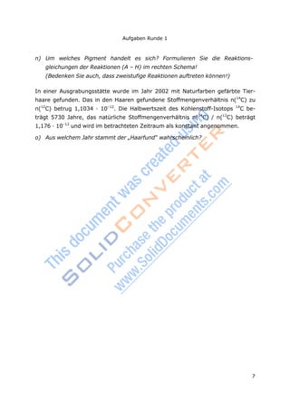 7
Aufgaben Runde 1
n) Um welches Pigment handelt es sich? Formulieren Sie die Reaktions-
gleichungen der Reaktionen (A – H) im rechten Schema!
(Bedenken Sie auch, dass zweistufige Reaktionen auftreten können!)
In einer Ausgrabungsstätte wurde im Jahr 2002 mit Naturfarben gefärbte Tier-
haare gefunden. Das in den Haaren gefundene Stoffmengenverhältnis n(14
C) zu
n(12
C) betrug 1,1034 · 10–12
. Die Halbwertszeit des Kohlenstoff-Isotops 14
C be-
trägt 5730 Jahre, das natürliche Stoffmengenverhältnis n(14
C) / n(12
C) beträgt
1,176 · 10–12
und wird im betrachteten Zeitraum als konstant angenommen.
o) Aus welchem Jahr stammt der „Haarfund“ wahrscheinlich?
 