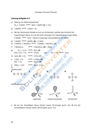 86
Lösungen 4.Runde (Theorie)
Lewisformeln:
E
Cl S S Cl
F
S
Cl Cl
G
O
Cl S Cl
H
O
Cl S Cl
O
VSEPR-Strukturen:
S
Cl
Cl
gewinkelt
S
Cl
O
Cl
trigonal pyramidal
O
O
S
Cl
Cl
tetraedrisch
Lösung Aufgabe 4-7
a) Bildung von Natriumhypochlorit
Cl2 + 2 NaOH NaCl + NaOCl (A) + H2O
b) 2 NaOCl 2 NaCl + O2
c) Bei der Verbindung handelt es sich um Dichloroxid, welches das Anhydrid der
hypochlorigen Säure ist und sich beim Einengen von Hypochlorit-Lösungen bildet.
2 NaOCl Cl2O + Na2O (in wässriger Lösung Bildung von NaOH)
d) 3 NaOCl NaClO3 (B) + 2 NaCl
e) 2 NaClO3 + Ba(NO3)2 2 NaNO3 + Ba(ClO3)2 (C)
f) 4 Ba(ClO3)2 3 Ba(ClO4)2 (D) + BaCl2
g) Cl2 + 2
/8 S8 S2Cl2 (E)
bzw. 4 Cl2 + S8 4 S2Cl2 oder Cl2 + 2 S S2Cl2
h) S2Cl2 (E) + Cl2 2 SCl2 (F)
i) 2 SCl2 + O2 2 SOCl2 (G)
SCl2 + O2 SO2Cl2 (H)
j) SOCl2 + H2O SO2 + 2 HCl
k)
l) G von der Schwefligen Säure (Ersatz zweier OH-Gruppe durch -Cl), H von der
Schwefelsäure (Ersatz zweier OH-Gruppen durch –Cl)
 