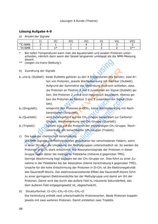 88
Lösungen 4.Runde (Theorie)
Lösung Aufgabe 4-9
a) Anzahl der Signale
I) II) III) IV) V) VI) VII)
13
C-NMR 2 1 1 4 3 3 3
1
H-NMR 1 1* 1 2 2 2 3**
* Bei tiefen Temperaturen kann man die äquatorialen und axialen Protonen unter-
scheiden, nämlich dann wenn der Sessel langsamer umklappt als die NMR-Messung
dauert.
** (wegen cis-trans-Stellung!)
b) Zuordnung der Signale
1 und 2 (Dublett): beide Dubletts gehören zu den 4 Ringprotonen des Benzen; zwei Ar-
ten von Protonen, jeweils Wechselwirkung mit Nachbar (Dublett).
Aufgrund der Symmetrie der Verbindung lässt sich schließen, dass
die Protonen an Position 2 und 6 zusammen ein Signal (Dublett) ge-
ben. Die Protonen 2 und 6 sind magnetisch äquivalent. Ebenso ge-
ben die Protonen an Position 3 und 5 zusammen ein Signal (Dub-
lett).
3 (Singulett): entspricht den Protonen in OCH3, keine Wechselwirkung mit Nach-
barprotonen (Singulett).
4 (Quartett): wird zurückgeführt auf die CH2-Gruppe benachbart zur Carbonyl-
Gruppe; Wechselwirkung mit CH3-Gruppe (Quartett).
5 (Triplett): bezieht sich auf die Protonen der endständigen CH3-Gruppe; Wech-
selwirkung mit benachbarter CH2-Gruppe (Triplett).
c) Die Lage der chemischen Verschiebung
Die NMR-Signale von Methylprotonen absorbieren bei verschiedenen Feldern, wenn
in einer Struktur die Umgebung der Methylgruppen unterschiedlich ist. So werden die
Protonen in OCH3 stark entschirmt. Die Absorptionssignale der Protonen in dieser
Gruppe liegen daher bei niedrigerer Feldstärke (höheres gegenüber TMS).
Geringe Abschirmung liegt dagegen bei der CH3-Gruppe vor. Dies führt zu einer Zu-
nahme in der Feldstärke bei der Absorption (kleine Verschiebung gegenüber TMS).
Ursache für die hohe Entschirmung der Protonen in O–CH3 ist die Elektronegativität
des Sauerstoff-Atoms. Der elektronenanziehende Effekt des Sauerstoff-Atoms führt
zu einer geringeren Elektronendichte bei der Methylgruppe und damit am Ort der
Protonen. Damit wird das durch das äußere Feld Ho induzierte Sekundärfeld, das
dem äußeren Feld entgegengesetzt ist, abgeschwächt.
d) Strukturformel: Cl–CH2–CH2–O–CH2–CH2–Cl
Die Verbindung enthält zwei unterschiedliche Protonenarten. Beide Protonen koppeln
jeweils mit zwei weiteren Protonen. Damit entstehen zwei Tripletts.
 