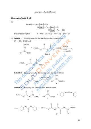 89
Lösungen 4.Runde (Theorie)
BOCBoc2O
3 3
Lösung Aufgabe 4-10
a)
H Pro Leu Gly OH
H Gly Pro Arg OH
H Arg Pro OH
Sequenz des Peptids H – Pro – Leu – Gly – Pro – Arg – Pro – OH
b) Schritt 1: Schutzgruppe für die NH2-Gruppe bei Leu einführen
(R = –CH2–CH(CH3)2)
CH(CH3)2
CH2 +
CH
H2N COOH
(H3C)3C
O O
O O O
C(CH3)3
(C2H5)3N
– CO2
– (H3C)3COH
O R
(H3C)3C
O
CH
NH COOH
U
Schritt 2: Schutzgruppe für die Säuregruppe bei Ala einführen
H2N
CH3
CH
COOH
CH OH / H O
+
H2N
CH3
CH
V
COOCH3
Schritt 3: Kopplung der (geschützten) Aminosäuren
(H3C)3C
O
O NH
U
R
CH +
COOH H2N
CH3
CH
V
+
COOCH3
N C N
NH NH
C
O
O
+ (H3C)3C
O
R
CH
NH C
W O
NH
CH
CH3
COOCH3
 