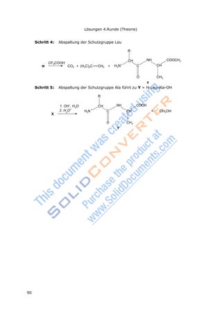90
Lösungen 4.Runde (Theorie)
3
2
3
+
Schritt 4: Abspaltung der Schutzgruppe Leu
R
CF3COOH
W CO2 + (H3C)2C CH2 +
CH
H N+
C
NH COOCH3
CH
O CH3
X
Schritt 5: Abspaltung der Schutzgruppe Ala führt zu Y = H-Leu-Ala-OH
R
1. OH–
, H O
2. H O+
X
CH
H3N C
NH COOH
CH + CH3OH
O CH3
Y
 