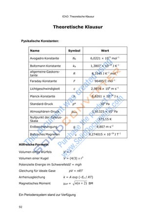 IChO: Theoretische Klausur
92
n(n 2)
Theoretische Klausur
Pysikalische Konstanten:
Name Symbol Wert
Avogadro Konstante NA 6,0221 × 1023
mol–1
Boltzmann Konstante kB 1,3807 × 10-23
J K–1
allgemeine Gaskons-
tante
R 8,3145 J K–1
mol–1
Faraday Konstante F 96485 C mol–1
Lichtgeschwindigkeit c 2,9979 × 108
m s–1
Planck-Konstante h 6,6261 × 10–34
J s
Standard-Druck p° 105
Pa
Atmosphären-Druck patm 1,01325 × 105
Pa
Nullpunkt der Celsius-
Skala
273,15 K
Erdbeschleunigung g 9,807 m s–2
Bohrsches Magneton B 9,274015 × 10–24
J T–1
Hilfreiche Formeln
Volumen eines Würfels V = l3
Volumen einer Kugel V = (4/3) r3
Potenzielle Energie im SchwerefeldE = mgh
Gleichung für ideale Gase pV = nRT
Arrheniusgleichung k = A exp (–Ea / RT)
Magnetisches Moment μeff = BM
Ein Periodensystem stand zur Verfügung
 