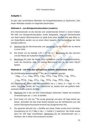 93
IChO: Theoretische Klausur
Aufgabe 1
Es gibt viele verschiedene Methoden die Avogadrokonstante zu bestimmen. Drei
dieser Methoden werden im Folgenden beschrieben.
Methode A – aus Röntgenstrukturdaten (modern)
Eine Elementarzelle ist die kleinste sich wiederholende Einheit in einem Kristall.
Mit Hilfe von Röntgenstrukturdaten wurde festgestellt, dass die Elementarzelle
von Gold kubisch flächenzentriert ist (jede Ecke eines Würfels und jede Mitte ei-
ner Seitenfläche werden von je einem Atom besetzt). Die Kantenlänge der Zelle
beträgt 0,408 nm.
a) Zeichnen Sie die Elementarzelle und berechnen Sie die Anzahl der Au-Atome
in einer Zelle.
b) Die Dichte von Au beträgt 1,93 × 104
kg m–3
. Berechnen Sie das Volumen
und die Masse der kubischen Elementarzelle.
c) Berechnen Sie jetzt die Masse eines Goldatoms und die Avogadrokonstante,
unter der Annahme, dass die relative Atommasse von Au den Wert 196,97
besitzt.
Methode B – mit Hilfe des radioaktiven Zerfalls (Rutherford, 1911)
Die Zerfallsreihe, ausgehend von 226
Ra, ist im Folgenden gezeigt:
Die angegebenen Zeiten sind Halbwertszeiten mit y = Jahre, d = Tage, m = Mi-
nuten. Der erste Zerfall, der mit t bezeichnet ist, besitzt eine viel größere Halb-
wertszeit als alle anderen Zerfälle.
d) Markieren Sie in der auf dem Antwortbogen stehenden Tabelle die einzelnen
Umwandlungen als - bzw. β-Zerfälle.
e) Eine Probe mit 192 mg 226
Ra wurde gereinigt und dann 40 Tage stehen ge-
lassen. Schreiben Sie das erste Nuklid (Isotop) aus der Zerfallsreihe auf, das
keinen Gleichgewichtszustand erreicht hat (ausgenommen Ra).
f) Die gesamte Aktivität der -Zerfälle aus dieser Probe wurde durch Szinitilla-
tionszählung mit 27,7 GBq (1 Bq = 1 Zerfall s-1
) bestimmt. Die Probe wurde
dann für 163 Tage verschlossen. Berechnen Sie die Gesamtanzahl von -
Partikeln, die in dieser Zeit produziert wurden.
 