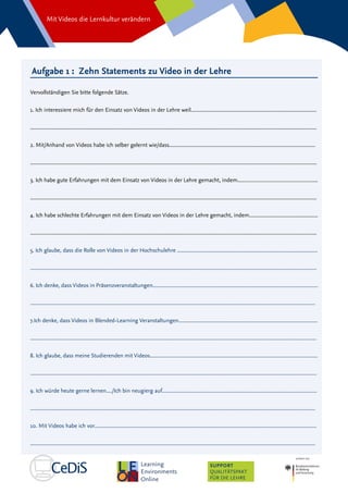 Mit Videos die Lernkultur verändern
SUPPORT
QUALITÄTSPAKT
FÜR DIE LEHRE
Aufgabe 1 : Zehn Statements zu Video in der Lehre
Vervollständigen Sie bitte folgende Sätze.
1. Ich interessiere mich für den Einsatz von Videos in der Lehre weil......................................................................................
....................................................................................................................................................................................................
2. Mit/Anhand von Videos habe ich selber gelernt wie/dass....................................................................................................
....................................................................................................................................................................................................
3. Ich habe gute Erfahrungen mit dem Einsatz von Videos in der Lehre gemacht, indem.......................................................
....................................................................................................................................................................................................
4. Ich habe schlechte Erfahrungen mit dem Einsatz von Videos in der Lehre gemacht, indem...............................................
....................................................................................................................................................................................................
5. Ich glaube, dass die Rolle von Videos in der Hochschulehre ................................................................................................
....................................................................................................................................................................................................
6. Ich denke, dass Videos in Präsenzveranstaltungen.................................................................................................................
...................................................................................................................................................................................................
7.Ich denke, dass Videos in Blended-Learning Veranstaltungen...............................................................................................
....................................................................................................................................................................................................
8. Ich glaube, dass meine Studierenden mit Videos...................................................................................................................
....................................................................................................................................................................................................
9. Ich würde heute gerne lernen..../Ich bin neugierg auf..........................................................................................................
...................................................................................................................................................................................................
10. Mit Videos habe ich vor........................................................................................................................................................
...................................................................................................................................................................................................
 
