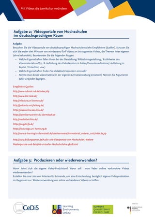 Mit Videos die Lernkultur verändern
SUPPORT
QUALITÄTSPAKT
FÜR DIE LEHRE
Aufgabe 2: Videoportale von Hochschulen
im deutschsprachigen Raum
Aufgabe
Besuchen Sie die Videoportale von deutschsprachigen Hochschulen (siehe Empfohlene Quellen). Schauen Sie
sich die ersten drei Minuten von mindestens fünf Videos an (vorzugsweise Videos, die Themen Ihrer eigenen
Lehre behandeln). Beantworten Sie die folgenden Fragen:
–– Welche Eigenschaften fallen Ihnen bei der Darstellung/ Bildschirmgestaltung / Erzählweise des
Videomaterials auf? (z. B. Aufteilung des Videofensters in Folien/Dozentenaufnahme/; Aufteilung in
Kapitel / Untertitel; usw.)
–– 	Welche Eigenschaften finden Sie didaktisch besonders sinnvoll?
–– 	Könnte man dieses Videomaterial in der eigenen Lehrveranstaltung einsetzen? Nennen Sie Argumente
dafür und/oder dagegen.
Empfohlene Quellen:
http://www.rubcast.rub.de/index.php
http://www.tele-task.de/
http://mlecture.uni-bremen.de/
http://podcasts.uni-freiburg.de/
https://videoonline.edu.lmu.de/
https://openlearnware.hrz.tu-darmstadt.de
http://mediathek.hhu.de/
https://av.getinfo.de/
https://lecture2go.uni-hamburg.de
http://www.e-learning.tu-darmstadt.de/openlearnware/lehrmaterial_anderer_unis/index.de.jsp
http://www.bildungsserver.de/Audio-und-Videoportale-von-Hochschulen.-Weitere-
Medienportale-und-Beispiele-virtueller-Hochschullehre-5808.html
Aufgabe 3: Produzieren oder wiederverwenden?
Wann lohnt sich die eigene Video-Produktion? Wann soll man lieber online vorhandene Videos
wiederverwenden?
Erstellen Sie eine Liste von Kriterien für Lehrende, um eine Entscheidung bezüglich eigener Videoproduktion
im Gegensatz zur Wiederverwendung von online vorhandenen Videos zu treffen.
 