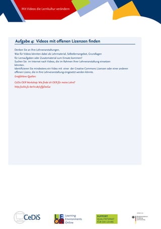 Mit Videos die Lernkultur verändern
SUPPORT
QUALITÄTSPAKT
FÜR DIE LEHRE
Aufgabe 4: Videos mit offenen Lizenzen finden
Denken Sie an Ihre Lehrveranstaltungen.
Was für Videos könnten dabei als Lehrmaterial, Selbstlernangebot, Grundlagen
für Lernaufgaben oder Zusatzmaterial zum Einsatz kommen?
Suchen Sie im Internet nach Videos, die im Rahmen Ihrer Lehrveranstaltung einsetzen
könnten.
Identifizieren Sie mindestens ein Video mit einer der Creative Commons Lizenzen oder einer anderen
offenen Lizenz, die in Ihre Lehrveranstaltung eingesetzt werden könnte.
Empfohlene Quellen:
CeDis OER Workshop: Wie finde ich OER für meine Lehre?
http://wikis.fu-berlin.de/x/fgDwGw
 
