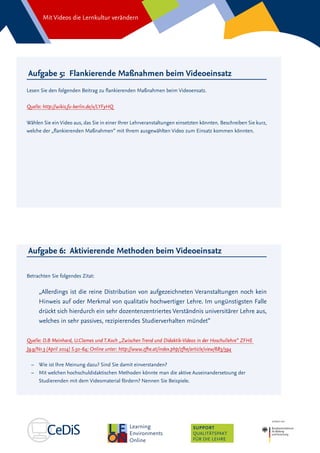 Mit Videos die Lernkultur verändern
SUPPORT
QUALITÄTSPAKT
FÜR DIE LEHRE
Aufgabe 6: Aktivierende Methoden beim Videoeinsatz
Betrachten Sie folgendes Zitat:
„Allerdings ist die reine Distribution von aufgezeichneten Veranstaltungen noch kein
Hinweis auf oder Merkmal von qualitativ hochwertiger Lehre. Im ungünstigsten Falle
drückt sich hierdurch ein sehr dozentenzentriertes Verständnis universitärer Lehre aus,
welches in sehr passives, rezipierendes Studierverhalten mündet“
Quelle: D.B Meinhard, U.Clames und T.Koch „Zwischen Trend und Didaktik-Videos in der Hoschullehre“ ZFHE
Jg.9/Nr.3 (April 2014) S.50-64; Online unter: http://www.zfhe.at/index.php/zfhe/article/view/683/594
–– Wie ist Ihre Meinung dazu? Sind Sie damit einverstanden?
–– 	Mit welchen hochschuldidaktischen Methoden könnte man die aktive Auseinandersetzung der
Studierenden mit dem Videomaterial fördern? Nennen Sie Beispiele.
Aufgabe 5: Flankierende Maßnahmen beim Videoeinsatz
Lesen Sie den folgenden Beitrag zu flankierenden Maßnahmen beim Videoensatz.
Quelle: http://wikis.fu-berlin.de/x/LYFyHQ
Wählen Sie ein Video aus, das Sie in einer Ihrer Lehrveranstaltungen einsetzten könnten. Beschreiben Sie kurz,
welche der „flankierenden Maßnahmen“ mit Ihrem ausgewählten Video zum Einsatz kommen könnten.
 