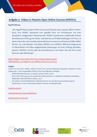 Mit Videos die Lernkultur verändern
SUPPORT
QUALITÄTSPAKT
FÜR DIE LEHRE
Aufgabe 7: Videos in Massive Open Online Courses (MOOCs)
Begriffserklärung
„Der Begriff Massive Open Online Course (auf Deutsch etwa massiver offener Online-
Kurs), kurz MOOC, bezeichnet eine spezielle Form von Onlinekursen mit einer
theoretisch unbegrenzten Teilnehmerzahl. MOOCs kombinieren traditionelle Formen
der Wissensvermittlung wie Videos, Lesematerial und Problemstellungen mit Foren, in
denenLehrendeundLernendemiteinanderkommunizierenundGemeinschaftenbilden
können. Zu unterscheiden sind dabei xMOOCs von cMOOCs. Während erstgenannte
im Wesentlichen auf Video aufgezeichnete Vorlesungen mit einer Prüfung darstellen,
beruhen cMOOCs auf der Idee des Konnektivismus und haben eher die Form eines
Seminars oder Workshops.“
(Quelle: Wikipedia: Massive Open Online Course, http://de.wikipedia.org/wiki/
MOOC#Anbieter_und_Plattformen_von_xMOOCs, (Version vom 03.02.2014)
Aufgabe
Suchen Sie nach einem MOOC, welches Themen Ihrer Lehrveranstaltungen behandelt. Analysieren Sie den
Videoeinsatz in dem ausgewählten MOOC anhand der folgenden Leitfragen:
–– Welche Aktivität seitens der Lernenden setzt das Video voraus?
–– 	Wie ist Ihrer Meinung nach die Qualität des Videomaterials (z. B. didaktisch-methodische Konzeption,
Bildqualität, Übersichtlichkeit, Aufbau, usw.)?
–– 	Mit welchen hochschuldidaktischen Methoden könnte man die aktive Auseinandersetzung der
Studierenden mit dem Videomaterial fördern? Nennen Sie Beispiele dafür.
Empfohlene Quellen:
http://openeducationeuropa.eu/en/find/moocs
https://www.class-central.com/
 
