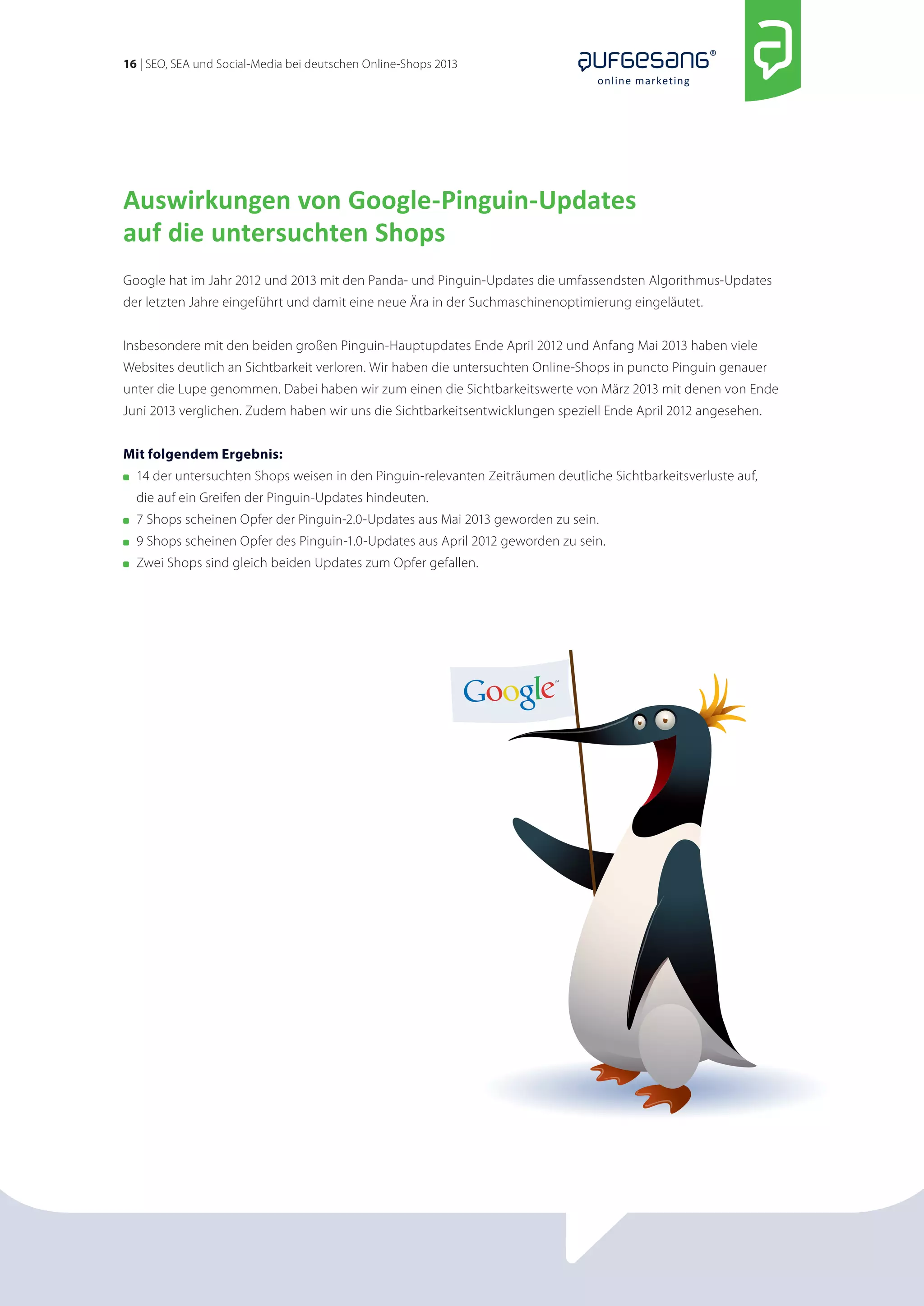 16 | SEO, SEA und Social-Media bei deutschen Online-Shops 2013 
online marketing 
Auswirkungen von Google-Pinguin-Updates 
auf die untersuchten Shops 
Google hat im Jahr 2012 und 2013 mit den Panda- und Pinguin-Updates die umfassendsten Algorithmus-Updates 
der letzten Jahre eingeführt und damit eine neue Ära in der Suchmaschinenoptimierung eingeläutet. 
Insbesondere mit den beiden großen Pinguin-Hauptupdates Ende April 2012 und Anfang Mai 2013 haben viele 
Websites deutlich an Sichtbarkeit verloren. Wir haben die untersuchten Online-Shops in puncto Pinguin genauer 
unter die Lupe genommen. Dabei haben wir zum einen die Sichtbarkeitswerte von März 2013 mit denen von Ende 
Juni 2013 verglichen. Zudem haben wir uns die Sichtbarkeitsentwicklungen speziell Ende April 2012 angesehen. 
Mit folgendem Ergebnis: 
14 der untersuchten Shops weisen in den Pinguin-relevanten Zeiträumen deutliche Sichtbarkeitsverluste auf, 
die auf ein Greifen der Pinguin-Updates hindeuten. 
7 Shops scheinen Opfer der Pinguin-2.0-Updates aus Mai 2013 geworden zu sein. 
9 Shops scheinen Opfer des Pinguin-1.0-Updates aus April 2012 geworden zu sein. 
Zwei Shops sind gleich beiden Updates zum Opfer gefallen. 
 