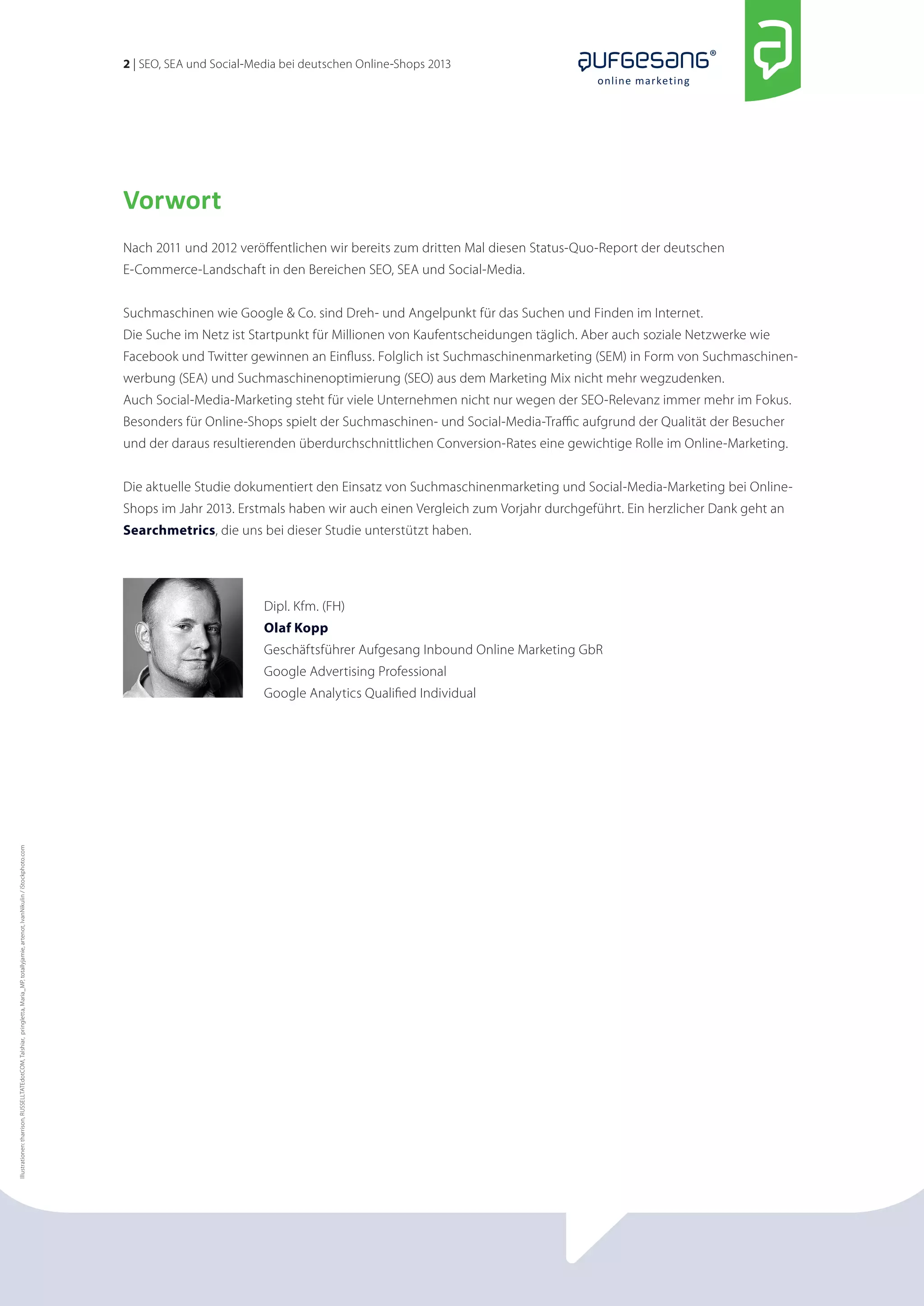 2 | SEO, SEA und Social-Media bei deutschen Online-Shops 2013 
online marketing 
Vorwort 
Nach 2011 und 2012 veröffentlichen wir bereits zum dritten Mal diesen Status-Quo-Report der deutschen 
E-Commerce-Landschaft in den Bereichen SEO, SEA und Social-Media. 
Suchmaschinen wie Google & Co. sind Dreh- und Angelpunkt für das Suchen und Finden im Internet. 
Die Suche im Netz ist Startpunkt für Millionen von Kaufentscheidungen täglich. Aber auch soziale Netzwerke wie 
Facebook und Twitter gewinnen an Einfluss. Folglich ist Suchmaschinenmarketing (SEM) in Form von Suchmaschinen­werbung 
(SEA) und Suchmaschinenoptimierung (SEO) aus dem Marketing Mix nicht mehr wegzudenken. 
Auch Social-Media-Marketing steht für viele Unternehmen nicht nur wegen der SEO-Relevanz immer mehr im Fokus. 
Besonders für Online-Shops spielt der Suchmaschinen- und Social-Media-Traffic aufgrund der Qualität der Besucher 
und der daraus resultierenden überdurchschnittlichen Conversion-Rates eine gewichtige Rolle im Online-Marketing. 
Die aktuelle Studie dokumentiert den Einsatz von Suchmaschinenmarketing und Social-Media-Marketing bei Online- 
Shops im Jahr 2013. Erstmals haben wir auch einen Vergleich zum Vorjahr durchgeführt. Ein herzlicher Dank geht an 
Searchmetrics, die uns bei dieser Studie unterstützt haben. 
Dipl. Kfm. (FH) 
Olaf Kopp 
Geschäftsführer Aufgesang Inbound Online Marketing GbR 
Google Advertising Professional 
Google Analytics Qualified Individual 
Illustrationen: tharrison, RUSSELLTATEdotCOM, Talshiar, pringletta, Maria_MP, totallyjamie, artenot, IvanNikulin / iStockphoto.com 
 