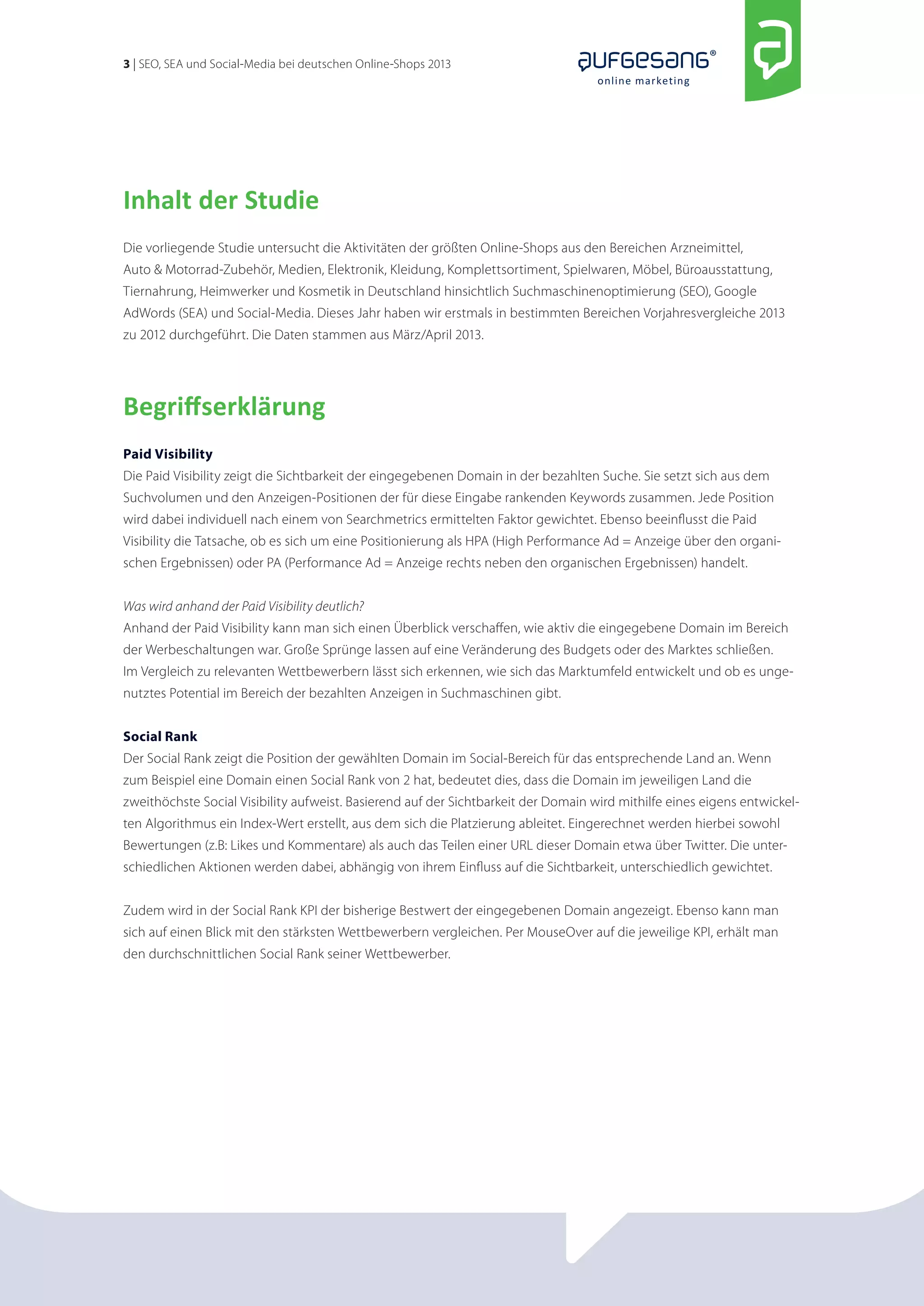 3 | SEO, SEA und Social-Media bei deutschen Online-Shops 2013 
online marketing 
Inhalt der Studie 
Die vorliegende Studie untersucht die Aktivitäten der größten Online-Shops aus den Bereichen Arzneimittel, 
Auto & Motorrad-Zubehör, Medien, Elektronik, Kleidung, Komplettsortiment, Spielwaren, Möbel, Büroausstattung, 
Tiernahrung, Heimwerker und Kosmetik in Deutschland hinsichtlich Suchmaschinenoptimierung (SEO), Google 
AdWords (SEA) und Social-Media. Dieses Jahr haben wir erstmals in bestimmten Bereichen Vorjahresvergleiche 2013 
zu 2012 durchgeführt. Die Daten stammen aus März/April 2013. 
Begriffserklärung 
Paid Visibility 
Die Paid Visibility zeigt die Sichtbarkeit der eingegebenen Domain in der bezahlten Suche. Sie setzt sich aus dem 
Suchvolumen und den Anzeigen-Positionen der für diese Eingabe rankenden Keywords zusammen. Jede Position 
wird dabei individuell nach einem von Searchmetrics ermittelten Faktor gewichtet. Ebenso beeinflusst die Paid 
Visibility die Tatsache, ob es sich um eine Positionierung als HPA (High Performance Ad = Anzeige über den organi-schen 
Ergebnissen) oder PA (Performance Ad = Anzeige rechts neben den organischen Ergebnissen) handelt. 
Was wird anhand der Paid Visibility deutlich? 
Anhand der Paid Visibility kann man sich einen Überblick verschaffen, wie aktiv die eingegebene Domain im Bereich 
der Werbeschaltungen war. Große Sprünge lassen auf eine Veränderung des Budgets oder des Marktes schließen. 
Im Vergleich zu relevanten Wettbewerbern lässt sich erkennen, wie sich das Marktumfeld entwickelt und ob es unge-nutztes 
Potential im Bereich der bezahlten Anzeigen in Suchmaschinen gibt. 
Social Rank 
Der Social Rank zeigt die Position der gewählten Domain im Social-Bereich für das entsprechende Land an. Wenn 
zum Beispiel eine Domain einen Social Rank von 2 hat, bedeutet dies, dass die Domain im jeweiligen Land die 
zweithöchste Social Visibility aufweist. Basierend auf der Sichtbarkeit der Domain wird mithilfe eines eigens entwickel-ten 
Algorithmus ein Index-Wert erstellt, aus dem sich die Platzierung ableitet. Eingerechnet werden hierbei sowohl 
Bewertungen (z.B: Likes und Kommentare) als auch das Teilen einer URL dieser Domain etwa über Twitter. Die unter-schiedlichen 
Aktionen werden dabei, abhängig von ihrem Einfluss auf die Sichtbarkeit, unterschiedlich gewichtet. 
Zudem wird in der Social Rank KPI der bisherige Bestwert der eingegebenen Domain angezeigt. Ebenso kann man 
sich auf einen Blick mit den stärksten Wettbewerbern vergleichen. Per MouseOver auf die jeweilige KPI, erhält man 
den durchschnittlichen Social Rank seiner Wettbewerber. 
 
