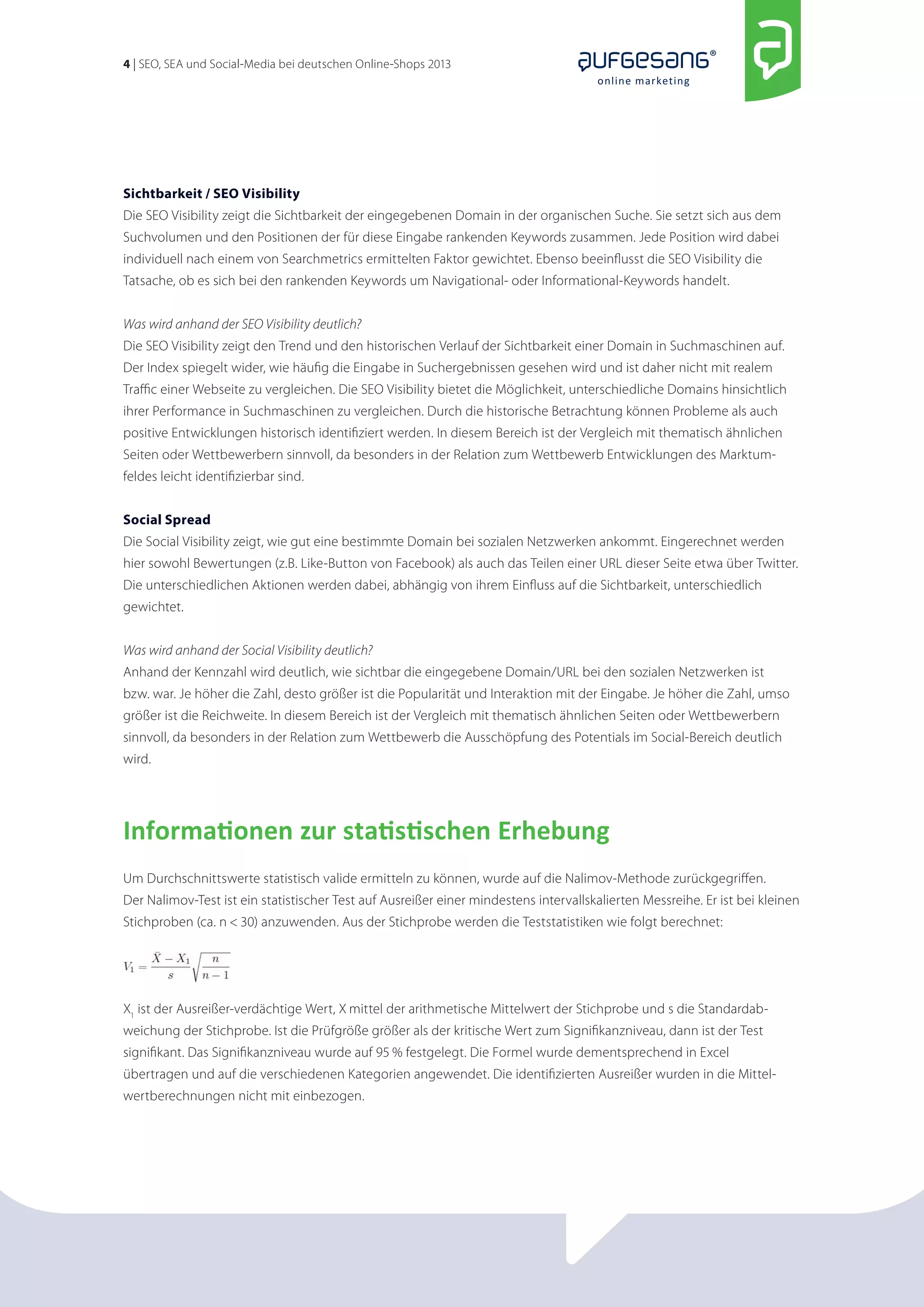 4 | SEO, SEA und Social-Media bei deutschen Online-Shops 2013 
online marketing 
Sichtbarkeit / SEO Visibility 
Die SEO Visibility zeigt die Sichtbarkeit der eingegebenen Domain in der organischen Suche. Sie setzt sich aus dem 
Suchvolumen und den Positionen der für diese Eingabe rankenden Keywords zusammen. Jede Position wird dabei 
individuell nach einem von Searchmetrics ermittelten Faktor gewichtet. Ebenso beeinflusst die SEO Visibility die 
Tat­sache, 
ob es sich bei den rankenden Keywords um Navigational- oder Informational-Keywords handelt. 
Was wird anhand der SEO Visibility deutlich? 
Die SEO Visibility zeigt den Trend und den historischen Verlauf der Sichtbarkeit einer Domain in Suchmaschinen auf. 
Der Index spiegelt wider, wie häufig die Eingabe in Suchergebnissen gesehen wird und ist daher nicht mit realem 
Traffic einer Webseite zu vergleichen. Die SEO Visibility bietet die Möglichkeit, unterschiedliche Domains hinsichtlich 
ihrer Performance in Suchmaschinen zu vergleichen. Durch die historische Betrachtung können Probleme als auch 
positive Entwicklungen historisch identifiziert werden. In diesem Bereich ist der Vergleich mit thematisch ähnlichen 
Seiten oder Wettbewerbern sinnvoll, da besonders in der Relation zum Wettbewerb Entwicklungen des Marktum­feldes 
leicht identifizierbar sind. 
Social Spread 
Die Social Visibility zeigt, wie gut eine bestimmte Domain bei sozialen Netzwerken ankommt. Eingerechnet werden 
hier sowohl Bewertungen (z.B. Like-Button von Facebook) als auch das Teilen einer URL dieser Seite etwa über Twitter. 
Die unterschiedlichen Aktionen werden dabei, abhängig von ihrem Einfluss auf die Sichtbarkeit, unterschiedlich 
gewichtet. 
Was wird anhand der Social Visibility deutlich? 
Anhand der Kennzahl wird deutlich, wie sichtbar die eingegebene Domain/URL bei den sozialen Netzwerken ist 
bzw. war. Je höher die Zahl, desto größer ist die Popularität und Interaktion mit der Eingabe. Je höher die Zahl, umso 
größer ist die Reichweite. In diesem Bereich ist der Vergleich mit thematisch ähnlichen Seiten oder Wettbewerbern 
sinnvoll, da besonders in der Relation zum Wettbewerb die Ausschöpfung des Potentials im Social-Bereich deutlich 
wird. 
Informationen zur statistischen Erhebung 
Um Durchschnittswerte statistisch valide ermitteln zu können, wurde auf die Nalimov-Methode zurückgegriffen. 
Der Nalimov-Test ist ein statistischer Test auf Ausreißer einer mindestens intervallskalierten Messreihe. Er ist bei kleinen 
Stichproben (ca. n < 30) anzuwenden. Aus der Stichprobe werden die Teststatistiken wie folgt berechnet: 
X1 ist der Ausreißer-verdächtige Wert, X mittel der arithmetische Mittelwert der Stichprobe und s die Standardab­weichung 
der Stichprobe. Ist die Prüfgröße größer als der kritische Wert zum Signifikanzniveau, dann ist der Test 
signifikant. Das Signifikanzniveau wurde auf 95 % festgelegt. Die Formel wurde dementsprechend in Excel 
übertragen und auf die verschiedenen Kategorien angewendet. Die identifizierten Ausreißer wurden in die Mittel-wertberechnungen 
nicht mit einbezogen. 
 