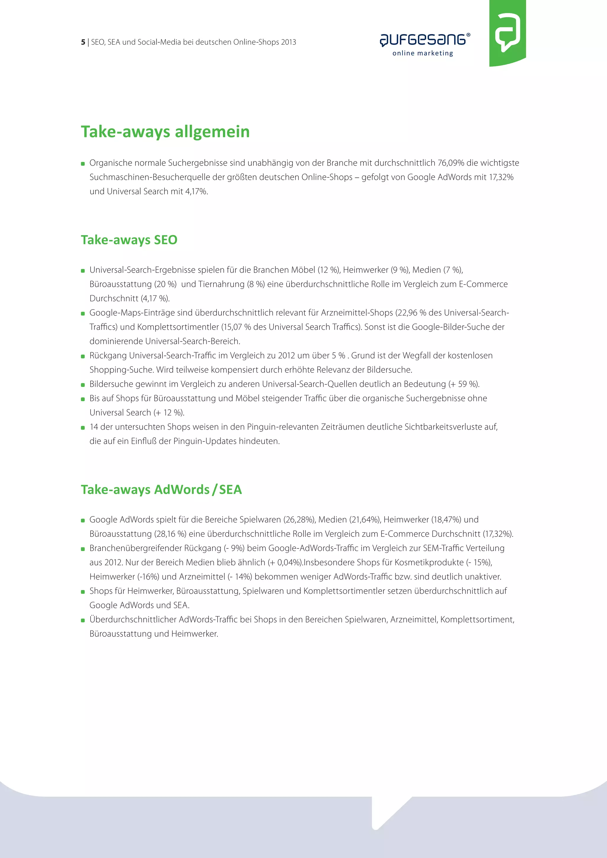 5 | SEO, SEA und Social-Media bei deutschen Online-Shops 2013 
online marketing 
Take-aways allgemein 
Organische normale Suchergebnisse sind unabhängig von der Branche mit durchschnittlich 76,09% die wichtigste 
Suchmaschinen-Besucherquelle der größten deutschen Online-Shops – gefolgt von Google AdWords mit 17,32% 
und Universal Search mit 4,17%. 
Take-aways SEO 
Universal-Search-Ergebnisse spielen für die Branchen Möbel (12 %), Heimwerker (9 %), Medien (7 %), 
Büroausstattung (20 %) und Tiernahrung (8 %) eine überdurchschnittliche Rolle im Vergleich zum E-Commerce 
Durchschnitt (4,17 %). 
Google-Maps-Einträge sind überdurchschnittlich relevant für Arzneimittel-Shops (22,96 % des Universal-Search- 
Traffics) und Komplettsortimentler (15,07 % des Universal Search Traffics). Sonst ist die Google-Bilder-Suche der 
dominierende Universal-Search-Bereich. 
Rückgang Universal-Search-Traffic im Vergleich zu 2012 um über 5 % . Grund ist der Wegfall der kostenlosen 
Shopping-Suche. Wird teilweise kompensiert durch erhöhte Relevanz der Bildersuche. 
Bildersuche gewinnt im Vergleich zu anderen Universal-Search-Quellen deutlich an Bedeutung (+ 59 %). 
Bis auf Shops für Büroausstattung und Möbel steigender Traffic über die organische Suchergebnisse ohne 
Universal Search (+ 12 %). 
14 der untersuchten Shops weisen in den Pinguin-relevanten Zeiträumen deutliche Sichtbarkeitsverluste auf, 
die auf ein Einfluß der Pinguin-Updates hindeuten. 
Take-aways AdWords / SEA 
Google AdWords spielt für die Bereiche Spielwaren (26,28%), Medien (21,64%), Heimwerker (18,47%) und 
Büroausstattung (28,16 %) eine überdurchschnittliche Rolle im Vergleich zum E-Commerce Durchschnitt (17,32%). 
Branchenübergreifender Rückgang (- 9%) beim Google-AdWords-Traffic im Vergleich zur SEM-Traffic Verteilung 
aus 2012. Nur der Bereich Medien blieb ähnlich (+ 0,04%).Insbesondere Shops für Kosmetikprodukte (- 15%), 
Heimwerker (-16%) und Arzneimittel (- 14%) bekommen weniger AdWords-Traffic bzw. sind deutlich unaktiver. 
Shops für Heimwerker, Büroausstattung, Spielwaren und Komplettsortimentler setzen überdurchschnittlich auf 
Google AdWords und SEA. 
Überdurchschnittlicher AdWords-Traffic bei Shops in den Bereichen Spielwaren, Arzneimittel, Komplettsortiment, 
Büroausstattung und Heimwerker. 
 