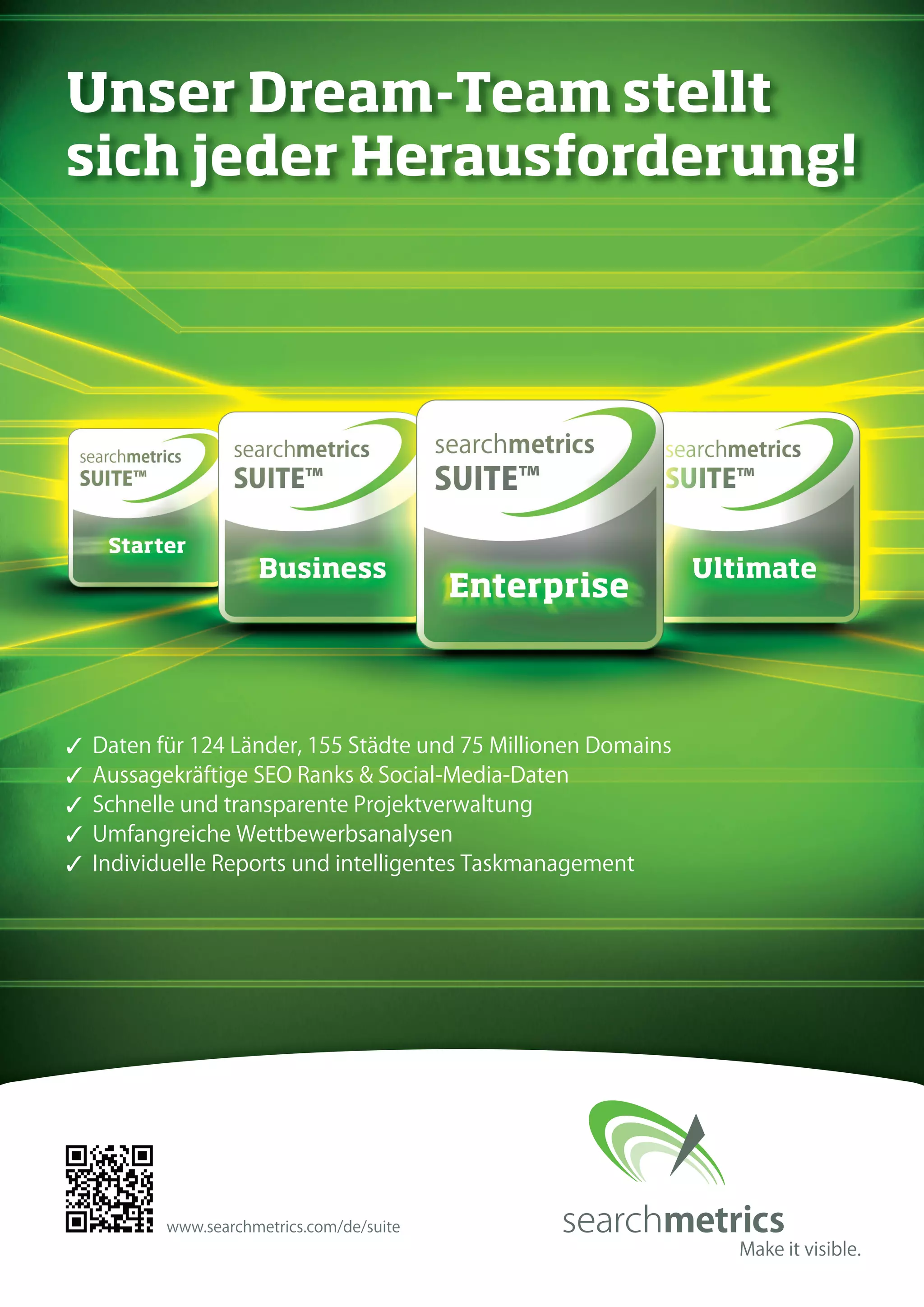 Unser Dream-Team stellt 
sich jeder Herausforderung! 
✓ Daten für 124 Länder, 155 Städte und 75 Millionen Domains 
✓ Aussagekräftige SEO Ranks & Social-Media-Daten 
✓ Schnelle und transparente Projektverwaltung 
✓ Umfangreiche Wettbewerbsanalysen 
✓ Individuelle Reports und intelligentes Taskmanagement 
www.searchmetrics.com/de/suite 
 
