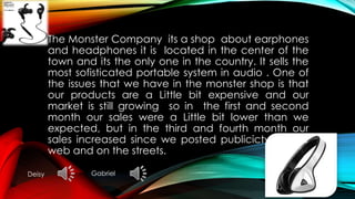 The Monster Company its a shop about earphones
and headphones it is located in the center of the
town and its the only one in the country. It sells the
most sofisticated portable system in audio . One of
the issues that we have in the monster shop is that
our products are a Little bit expensive and our
market is still growing so in the first and second
month our sales were a Little bit lower than we
expected, but in the third and fourth month our
sales increased since we posted publicicty on the
web and on the streets.
Deisy Gabriel
 