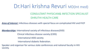 Dr.Hari krishna Revuri MD(Int med)
CONSULTANT PHYSICIAN& INFECTION SPECIALIST
DHRUTHI HEALTH CARE
Area of interest :Infectious diseases with special focus on complicated HIV and PrEP
Memberships: International society of infectious diseases(ISID)
Clinical infectious disease society (CIDS)
International AIDS society
International diabetic federation.
Speaker and organiser for various state conferences and national faculty in HIV
society.
 