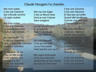 Moi ma mer EgéeMoi ma mer Egée
C'est ce fleuve lisseC'est ce fleuve lisse
Dont je suis l'UlysseDont je suis l'Ulysse
Sans exagérerSans exagérer
Le ciel sur son dosLe ciel sur son dos
Et la pollutionEt la pollution
Allant à BordeauxAllant à Bordeaux
Trouver solutionTrouver solution
Moi ma caravelleMoi ma caravelle
C'est sa rive belleC'est sa rive belle
Là où l'hirondelleLà où l'hirondelle
Vient pondre son oeufVient pondre son oeuf
Ma vague émeraudeMa vague émeraude
C'est une GaronneC'est une Garonne
Quand elle se fait chaudeQuand elle se fait chaude
Au bras du Pont-neufAu bras du Pont-neuf
C'est une GaronneC'est une Garonne
C'est une GaronneC'est une Garonne
Et faut pas qu'oublieEt faut pas qu'oublie
Quand elle bouillonneQuand elle bouillonne
Comme une amazoneComme une amazone
Chevauchant son litChevauchant son lit
Mon Old Man RiverMon Old Man River
C'est une GaronneC'est une Garonne
Quand elle ronronneQuand elle ronronne
Tout près de mon coeurTout près de mon coeur
Ma mer océaneMa mer océane
C'est une GaronneC'est une Garonne
Quand elle résonneQuand elle résonne
D'un air de tam-tamD'un air de tam-tam
C'est une GaronneC'est une Garonne
C'est une GaronneC'est une Garonne
C'est une Garonne...C'est une Garonne...
Moi mon océanMoi mon océan
C'est une GaronneC'est une Garonne
Qui s'écoule commeQui s'écoule comme
Un tapis roulantUn tapis roulant
Moi mon océanMoi mon océan
C'est une GaronneC'est une Garonne
La grande personneLa grande personne
Dont je suis l'enfantDont je suis l'enfant
Ma DiterranéeMa Diterranée
C'est une GaronneC'est une Garonne
Née comme trois pommesNée comme trois pommes
Dans les PyrénéesDans les Pyrénées
Un berceau de rocUn berceau de roc
Pour un filet d'eauPour un filet d'eau
Trois syllabes d'ocTrois syllabes d'oc
Et vogue le flotEt vogue le flot
C'est une GaronneC'est une Garonne
C'est une GaronneC'est une Garonne
Claude Nougaro l’a chantée.Claude Nougaro l’a chantée.
 