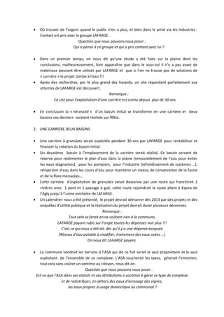      Où trouver de l’argent quand le public n’en a plus, et bien dans le privé via les industries :
      Contact est pris avec le groupe LAFARGE .
                              Question que nous pouvons nous poser :
                          Qui a pensé à ce groupe et qui a pris contact avec lui ?

     Dans un premier temps, on nous dit qu’une étude a été faite sur la plaine dont les
      conclusions, malheureusement, font apparaître que dans le sous-sol il n’y a pas assez de
      matériaux pouvant être utilisés par LAFARGE et que si l’on ne trouve pas de solutions de
      « carrière » le projet tombe à l’eau !!!
     Après des recherches, par le plus grand des hasards, un site répondant parfaitement aux
      attentes de LAFARGE est découvert.
                                                  Remarque :
               Ce site pour l’exploitation d’une carrière est connu depuis plus de 30 ans.

     En conclusion la « nécessité » d’un bassin initial se transforme en une carrière et deux
      bassins ces derniers seraient réalisés sur 90Ha.

2. UNE CARRIERE DEUX BASSINS

     Une carrière à granulats serait exploitée pendant 30 ans par LAFARGE pour rentabiliser et
      financer la création du bassin initial.
     Un deuxième bassin à l’emplacement de la carrière serait réalisé. Ce bassin servant de
      réserve pour réalimenter le plan d’eau dans la plaine (renouvellement de l’eau pour éviter
      les eaux stagnantes), pour les pompiers, pour l’industrie (refroidissement de systèmes …),
      réinjection d’eau dans les cours d’eau pour maintenir un niveau de conservation de la faune
      et de la flore menacées…
     Cette carrière d’exploitation de granulats serait desservie par une route qui franchirait 2
      rivières avec 1 pont et 1 passage à gué, cette route rejoindrait la route allant à Espira de
      l’Agly jusqu’à l’usine existante de LAFARGE.
     Un calendrier nous a été présenté, le projet devrait démarrer dès 2013 par des projets et des
      enquêtes d’utilité publique et la réalisation du projet devrait durer plusieurs décennies.
                                               Remarque :
                         Tout cela se ferait en ne coûtant rien à la commune,
                  LAFARGE payant rubis sur l’ongle toutes les dépenses voir plus !!!
                     C’est ce qui nous a été dit, dès qu’il y a une dépense évoquée
                   (Réseau d’eau potable à modifier, traitement des eaux usées …)
                                     On nous dit LAFARGE payera.

     La commune vendrait les terrains à l’ASA qui de ce fait serait le seul propriétaire et le seul
      exploitant de l’ensemble de ce complexe. L’ASA toucherait les taxes, gérerait l’entretien,
      tout cela sans coûter un centime au citoyen, nous dit-on.
                                  Question que nous pouvons nous poser :
    Est-ce que l’ASA dans ses statuts et ses attributions a vocation à gérer ce type de complexe
                   et de redistribuer, en dehors des eaux d’arrosage des vignes,
                       les eaux propres à usage domestique ou communal ?
 