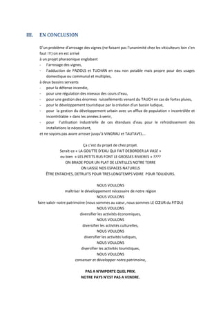 III.   EN CONCLUSION

        D’un problème d’arrosage des vignes (ne faisant pas l’unanimité chez les viticulteurs loin s’en
        faut !!!) on en est arrivé
        à un projet pharaonique englobant
        - l’arrosage des vignes,
        - l’adduction de PAZIOLS et TUCHAN en eau non potable mais propre pour des usages
            domestique ou communal et multiples,
        à deux bassins servants
        - pour la défense incendie,
        - pour une régulation des niveaux des cours d’eau,
        - pour une gestion des énormes ruissellements venant du TAUCH en cas de fortes pluies,
        - pour le développement touristique par la création d’un bassin ludique,
        - pour la gestion du développement urbain avec un afflux de population « incontrôlée et
            incontrôlable » dans les années à venir,
        - pour l’utilisation industrielle de ces étendues d’eau pour le refroidissement des
            installations le nécessitant,
        et ne soyons pas avare arroser jusqu’à VINGRAU et TAUTAVEL...

                                 Ça c’est du projet de chez projet.
                  Serait-ce « LA GOUTTE D’EAU QUI FAIT DEBORDER LA VASE »
                  ou bien « LES PETITS RUS FONT LE GROSSES RIVIERES » ????
                     ON BRADE POUR UN PLAT DE LENTILLES NOTRE TERRE
                               ON LAISSE NOS ESPACES NATURELS
           ÊTRE ENTACHES, DETRUITS POUR TRES LONGTEMPS VOIRE POUR TOUJOURS.

                                              NOUS VOULONS
                         maîtriser le développement nécessaire de notre région
                                              NOUS VOULONS
       faire valoir notre patrimoine (nous sommes au cœur, nous sommes LE CŒUR du FITOU)
                                              NOUS VOULONS
                                  diversifier les activités économiques,
                                              NOUS VOULONS
                                    diversifier les activités culturelles,
                                              NOUS VOULONS
                                     diversifier les activités ludiques,
                                              NOUS VOULONS
                                   diversifier les activités touristiques,
                                              NOUS VOULONS
                               conserver et développer notre patrimoine,

                                   PAS A N’IMPORTE QUEL PRIX.
                                 NOTRE PAYS N’EST PAS A VENDRE.
 