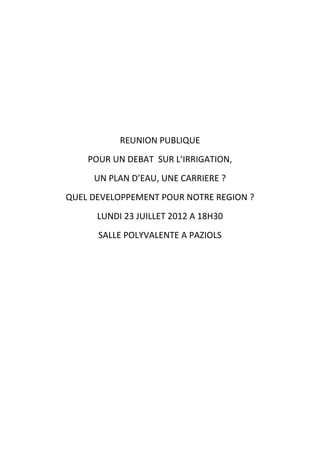 REUNION PUBLIQUE
    POUR UN DEBAT SUR L’IRRIGATION,
     UN PLAN D’EAU, UNE CARRIERE ?
QUEL DEVELOPPEMENT POUR NOTRE REGION ?
      LUNDI 23 JUILLET 2012 A 18H30
      SALLE POLYVALENTE A PAZIOLS
 