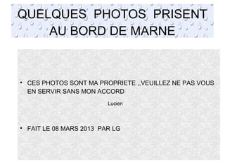 QUELQUES PHOTOS PRISENT
AU BORD DE MARNE

CES PHOTOS SONT MA PROPRIETE ,,VEUILLEZ NE PAS VOUS
EN SERVIR SANS MON ACCORD

FAIT LE 08 MARS 2013 PAR LG
Lucien
 