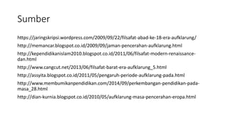 Sumber
https://jaringskripsi.wordpress.com/2009/09/22/filsafat-abad-ke-18-era-aufklarung/
http://memancar.blogspot.co.id/2009/09/jaman-pencerahan-aufklarung.html
http://kependidikanislam2010.blogspot.co.id/2011/06/filsafat-modern-renaissance-
dan.html
http://www.cangcut.net/2013/06/filsafat-barat-era-aufklarung_5.html
http://assyita.blogspot.co.id/2011/05/pengaruh-periode-aufklarung-pada.html
http://www.membumikanpendidikan.com/2014/09/perkembangan-pendidikan-pada-
masa_28.html
http://dian-kurnia.blogspot.co.id/2010/05/aufklarung-masa-pencerahan-eropa.html
 