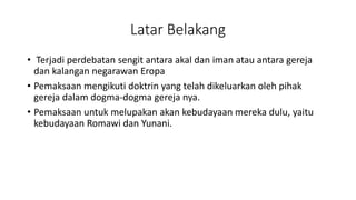 Latar Belakang
• Terjadi perdebatan sengit antara akal dan iman atau antara gereja
dan kalangan negarawan Eropa
• Pemaksaan mengikuti doktrin yang telah dikeluarkan oleh pihak
gereja dalam dogma-dogma gereja nya.
• Pemaksaan untuk melupakan akan kebudayaan mereka dulu, yaitu
kebudayaan Romawi dan Yunani.
 