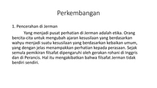 Perkembangan
1. Pencerahan di Jerman
Yang menjadi pusat perhatian di Jerman adalah etika. Orang
bercita-cita untuk mengubah ajaran kesusilaan yang berdasarkan
wahyu menjadi suatu kesusilaan yang berdasarkan kebaikan umum,
yang dengan jelas menampakkan perhatian kepada perasaan. Sejak
semula pemikiran filsafat dipengaruhi oleh gerakan rohani di Inggris
dan di Perancis. Hal itu mengakibatkan bahwa filsafat Jerman tidak
berdiri sendiri.
 