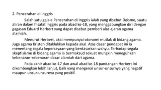 2. Pencerahan di Inggris
Salah satu gejala Pencerahan di Inggris ialah yang disebut Deisme, suatu
aliran dalam filsafat Inggris pada abad ke-18, yang menggabungkan diri dengan
gagasan Eduard Herbert yang dapat disebut pemberi alas ajaran agama
alamiah.
Menurut Herbert, akal mempunyai otonomi mutlak di bidang agama.
Juga agama Kristen ditaklukkan kepada akal. Atas dasar pendapat ini ia
menentang segala kepercayaan yang berdasarkan wahyu. Terhadap segala
skeptisisme di bidang agama ia bermaksud sekuat mungkin meneguhkan
kebenaran-kebenaran dasar alamiah dari agama.
Pada akhir abad ke-17 dan awal abad ke-18 pandangan Herbert ini
dikembangkan lebih lanjut, baik yang mengenai unsur-unsurnya yang negatif
maupun unsur-unsurnya yang positif.
 