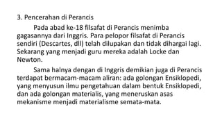 3. Pencerahan di Perancis
Pada abad ke-18 filsafat di Perancis menimba
gagasannya dari Inggris. Para pelopor filsafat di Perancis
sendiri (Descartes, dll) telah dilupakan dan tidak dihargai lagi.
Sekarang yang menjadi guru mereka adalah Locke dan
Newton.
Sama halnya dengan di Inggris demikian juga di Perancis
terdapat bermacam-macam aliran: ada golongan Ensiklopedi,
yang menyusun ilmu pengetahuan dalam bentuk Ensiklopedi,
dan ada golongan materialis, yang meneruskan asas
mekanisme menjadi materialisme semata-mata.
 