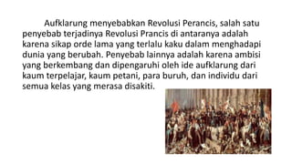 Aufklarung menyebabkan Revolusi Perancis, salah satu
penyebab terjadinya Revolusi Prancis di antaranya adalah
karena sikap orde lama yang terlalu kaku dalam menghadapi
dunia yang berubah. Penyebab lainnya adalah karena ambisi
yang berkembang dan dipengaruhi oleh ide aufklarung dari
kaum terpelajar, kaum petani, para buruh, dan individu dari
semua kelas yang merasa disakiti.
 