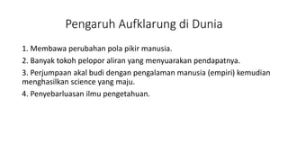 Pengaruh Aufklarung di Dunia
1. Membawa perubahan pola pikir manusia.
2. Banyak tokoh pelopor aliran yang menyuarakan pendapatnya.
3. Perjumpaan akal budi dengan pengalaman manusia (empiri) kemudian
menghasilkan science yang maju.
4. Penyebarluasan ilmu pengetahuan.
 