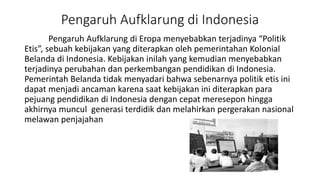 Pengaruh Aufklarung di Indonesia
Pengaruh Aufklarung di Eropa menyebabkan terjadinya “Politik
Etis”, sebuah kebijakan yang diterapkan oleh pemerintahan Kolonial
Belanda di Indonesia. Kebijakan inilah yang kemudian menyebabkan
terjadinya perubahan dan perkembangan pendidikan di Indonesia.
Pemerintah Belanda tidak menyadari bahwa sebenarnya politik etis ini
dapat menjadi ancaman karena saat kebijakan ini diterapkan para
pejuang pendidikan di Indonesia dengan cepat meresepon hingga
akhirnya muncul generasi terdidik dan melahirkan pergerakan nasional
melawan penjajahan
 