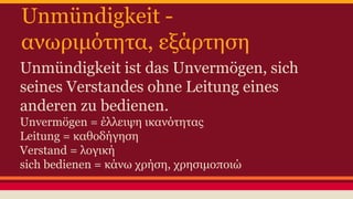 Unmündigkeit - 
ανωριμότητα, εξάρτηση 
Unmündigkeit ist das Unvermögen, sich 
seines Verstandes ohne Leitung eines 
anderen zu bedienen. 
Unvermögen = έλλειψη ικανότητας 
Leitung = καθοδήγηση 
Verstand = λογική 
sich bedienen = κάνω χρήση, χρησιμοποιώ 
 