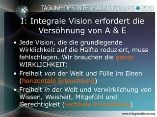 I: Integrale Vision erfordert die Versöhnung von A & E Jede Vision, die die grundlegende Wirklichkeit auf die Hälfte reduziert, muss fehlschlagen. Wir brauchen die  ganze  WIRKLICHKEIT: Freiheit  von  der Welt und Fülle im Einen ( horizontale Erleuchtung )  Freiheit  in  der Welt und Verwirklichung von Wissen, Weisheit, Mitgefühl und Gerechtigkeit ( vertikale Erleuchtung ).  