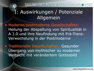 I: Auswirkungen / Potenziale Allgemein Moderne/postmoderne Gesellschaften:  Heilung der Abspaltung von Spiritualität in A 1.0 und ihre Neufindung mit Prä-Trans-Verwechslung in der Postmoderne Traditionelle Gesellschaften:  Gesunder Übergang von mythischer zu moderner Weltsicht mit verändertem Gottesbild 