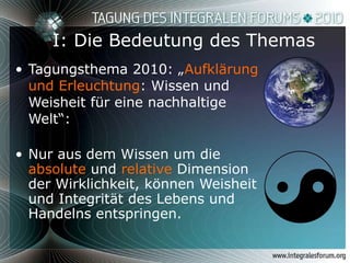 I: Die Bedeutung des Themas Tagungsthema 2010: „ Aufklärung und Erleuchtung : Wissen und Weisheit für eine nachhaltige Welt“:  Nur aus dem Wissen um die  absolute  und  relative  Dimension der Wirklichkeit, können Weisheit und Integrität des Lebens und Handelns entspringen. 