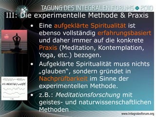 III: Die experimentelle Methode & Praxis Eine  aufgeklärte Spiritualität  ist ebenso vollständig  erfahrungsbasiert  und daher immer auf die konkrete  Praxis  (Meditation, Kontemplation, Yoga, etc.) bezogen. Aufgeklärte Spiritualität muss nichts „glauben“, sondern gründet in  Nachprüfbarkeit  im Sinne der experimentellen Methode.  z.B.:  Meditationsforschung  mit geistes- und naturwissenschaftlichen Methoden 