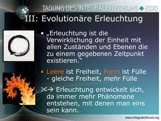 III: Evolutionäre Erleuchtung „ Erleuchtung ist die Verwirklichung der Einheit mit allen Zuständen und Ebenen die zu einem gegebenen Zeitpunkt existieren.“  Leere  ist Freiheit,  Form  ist Fülle - gleiche Freiheit,  mehr  Fülle    Erleuchtung entwickelt sich, da immer mehr Phänomene entstehen, mit denen man eins sein kann. 