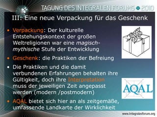 III: Eine neue Verpackung für das Geschenk Verpackung : Der kulturelle Entstehungskontext der großen Weltreligionen war eine  magisch-mythische  Stufe der Entwicklung Geschenk : die Praktiken der Befreiung Die Praktiken und die damit verbundenen Erfahrungen behalten ihre Gültigkeit, doch ihre  Interpretation  muss der jeweiligen Zeit angepasst werden (modern /postmodern) AQAL  bietet sich hier an als zeitgemäße, umfassende Landkarte der Wirklichkeit 