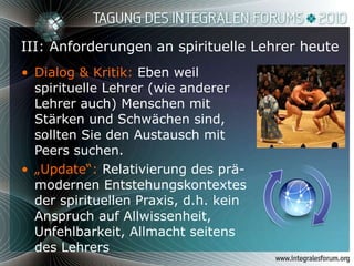 III: Anforderungen an spirituelle Lehrer heute Dialog & Kritik:  Eben weil spirituelle Lehrer (wie anderer Lehrer auch) Menschen mit Stärken und Schwächen sind, sollten Sie den Austausch mit Peers suchen. „ Update“:  Relativierung des prä-modernen Entstehungskontextes der spirituellen Praxis, d.h. kein Anspruch auf Allwissenheit, Unfehlbarkeit, Allmacht seitens des Lehrers 