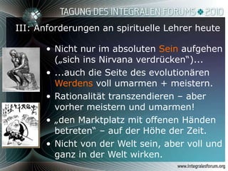 III: Anforderungen an spirituelle Lehrer heute Nicht nur im absoluten  Sein  aufgehen („sich ins Nirvana verdrücken“)... ...auch die Seite des evolutionären  Werdens  voll umarmen + meistern. Rationalität transzendieren – aber vorher meistern und umarmen! „ den Marktplatz mit offenen Händen betreten“ – auf der Höhe der Zeit. Nicht von der Welt sein, aber voll und ganz in der Welt wirken. 