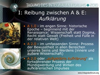 I: Reibung zwischen A & E: Aufklärung A 1.0  - im engen Sinne: historische Epoche – beginnend mit der Renaissance: Wissenschaft statt Dogma, Recht statt Gewalt (Freiheit und Fülle in der relativen Welt) A 2.0  - im umfassenden Sinne: Prozess der Bewusstheit in allen Bereichen unseres Seins und Werdens (innere und äußere Wissenschaft) A 2.0  oder  „aufgeklärte Aufklärung“   als fortwährender Prozess der Mündigwerdung und Wirken des aufklärerischen Impulses  