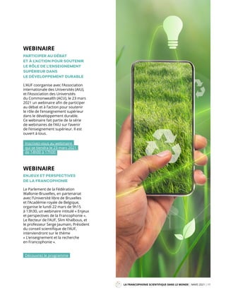 LA FRANCOPHONIE SCIENTIFIQUE DANS LE MONDE MARS 2021 11
Mag
L’AUF coorganise avec l’Association
internationale des Universités (AIU),
et l’Association des Universités
du Commonwealth (ACU), le 23 mars
2021 un webinaire afin de participer
au débat et à l’action pour soutenir
le rôle de l’enseignement supérieur
dans le développement durable.
Ce webinaire fait partie de la série
de webinaires de l’AIU sur l’avenir
de l’enseignement supérieur. Il est
ouvert à tous.
PARTICIPER AU DÉBAT
ET À L’ACTION POUR SOUTENIR
LE RÔLE DE L’ENSEIGNEMENT
SUPÉRIEUR DANS
LE DÉVELOPPEMENT DURABLE
Inscrivez-vous au webinaire
qui se tiendra le 23 mars 2021
de 14h00 à 17h00
WEBINAIRE
Le Parlement de la Fédération
Wallonie-Bruxelles, en partenariat
avec l’Université libre de Bruxelles
et l’Académie royale de Belgique,
organise le lundi 22 mars de 9h15
à 13h30, un webinaire intitulé « Enjeux
et perspectives de la Francophonie ».
Le Recteur de l’AUF, Slim Khalbous, et
le professeur Serge Jaumain, Président
du conseil scientifique de l’AUF,
interviendront sur le thème
« L’enseignement et la recherche
en Francophonie ».
ENJEUX ET PERSPECTIVES
DE LA FRANCOPHONIE
WEBINAIRE
Découvrez le programme
 