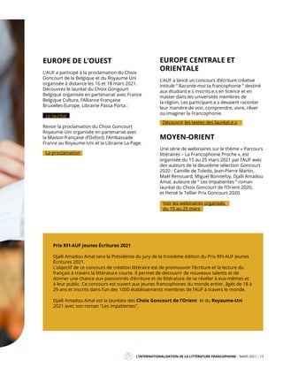 L’INTERNATIONALISATION DE LA LITTÉRATURE FRANCOPHONE MARS 2021 13
Mag
EUROPE DE L’OUEST
L’AUF a participé à la proclamation du Choix
Goncourt de la Belgique et du Royaume Uni
organisée à distance les 16 et 18 mars 2021.
Découvrez le lauréat du Choix Gongourt
Belgique organisée en partenariat avec France
Belgique Culture, l’Alliance Française
Bruxelles-Europe, Librairie Passa Porta :
Le lauréat
Revoir la proclamation du Choix Goncourt
Royaume-Uni organisée en partenariat avec
la Maison française d’Oxford, l’Ambassade
France au Royaume-Uni et la Librairie La Page.
La proclamation
Prix RFI-AUF Jeunes Écritures 2021
Djaïli Amadou Amal sera la Présidente du jury de la troisième édition du Prix RFI-AUF Jeunes
Écritures 2021.
L’objectif de ce concours de création littéraire est de promouvoir l’écriture et la lecture du
français à travers la littérature courte. Il permet de découvrir de nouveaux talents et de
donner une chance aux passionnés d’écriture et de littérature de se révéler à eux-mêmes et
à leur public. Ce concours est ouvert aux jeunes francophones du monde entier, âgés de 18 à
29 ans et inscrits dans l’un des 1000 établissements membres de l’AUF à travers le monde.
Djaïli Amadou Amal est la lauréate des Choix Goncourt de l’Orient et du Royaume-Uni
2021 avec son roman "Les impatientes".
MOYEN-ORIENT
Une série de webinaires sur le thème « Parcours
littéraires – La Francophonie Proche », est
organisée du 15 au 25 mars 2021 par l’AUF avec
des auteurs de la deuxième sélection Goncourt
2020 : Camille de Toledo, Jean-Pierre Martin,
Maël Renouard, Miguel Bonnefoy, Djaïli Amadou
Amal, auteure de “ Les Impatientes ” roman
lauréat du Choix Goncourt de l’Orient 2020,
et Hervé le Tellier Prix Goncourt 2020.
EUROPE CENTRALE ET
ORIENTALE
L’AUF a lancé un concours d’écriture créative
intitulé “ Raconte-moi ta francophonie ” destiné
aux étudiant.e.s inscrits.e.s en licence et en
master dans les universités membres de
la région. Les participant.e.s devaient raconter
leur manière de voir, comprendre, vivre, rêver
ou imaginer la Francophonie.
Découvrir les textes des lauréat.e.s
Voir les webinaires organisés
du 15 au 25 mars
 