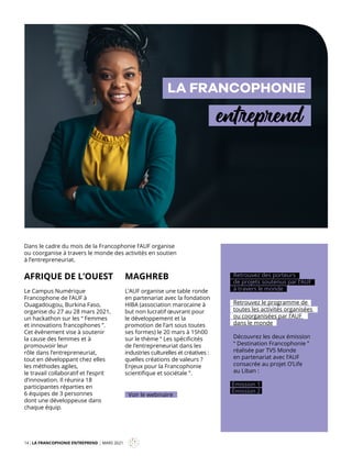 14 LA FRANCOPHONIE ENTREPREND MARS 2021
Mag
LA FRANCOPHONIE
entreprend
AFRIQUE DE L’OUEST
Le Campus Numérique
Francophone de l’AUF à
Ouagadougou, Burkina Faso,
organise du 27 au 28 mars 2021,
un hackathon sur les “ Femmes
et innovations francophones ”.
Cet évènement vise à soutenir
la cause des femmes et à
promouvoir leur
rôle dans l’entrepreneuriat,
tout en développant chez elles
les méthodes agiles,
le travail collaboratif et l’esprit
d’innovation. Il réunira 18
participantes réparties en
6 équipes de 3 personnes
dont une développeuse dans
chaque équip.
MAGHREB
L’AUF organise une table ronde
en partenariat avec la fondation
HIBA (association marocaine à
but non lucratif œuvrant pour
le développement et la
promotion de l’art sous toutes
ses formes) le 20 mars à 15h00
sur le thème “ Les spécificités
de l’entrepreneuriat dans les
industries culturelles et créatives :
quelles créations de valeurs ?
Enjeux pour la Francophonie
scientifique et sociétale ”.
Voir le webinaire
Retrouvez des porteurs
de projets soutenus par l’AUF
à travers le monde
Retrouvez le programme de
toutes les activités organisées
ou coorganisées par l’AUF
dans le monde
Découvrez les deux émission
“ Destination Francophonie ”
réalisée par TV5 Monde
en partenariat avec l’AUF
consacrée au projet O’Life
au Liban :
Émission 2
Émission 1
Dans le cadre du mois de la Francophonie l’AUF organise
ou coorganise à travers le monde des activités en soutien
à l’entrepreneuriat.
 