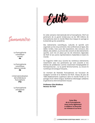 LA FRANCOPHONIE SCIENTIFIQUE INNOVE MARS 2021 3
Edito
La francophonie
scientifique
innove
P4
La francophonie
scientifique
dans le monde
P9
L’internationalisation
de la littérature
francophone
P12
La francophonie
entreprend
P14
Sommaire
En cette semaine internationale de la Francophonie, l’AUF est
partenaire de ce grand rendez-vous où les 300 millions de
francophones dans le monde fêtent leur langue en partage et
la diversité qui les caractérise.
Des évènements scientifiques, culturels et sportifs sont
organisés sur les cinq continents. Des conférences en ligne, des
tables rondes, mais aussi des expositions, des concours, des
débats, des ateliers, ou encore des concerts et des évènements
sportifs, sont mis en place par les dix directions régionales
de l’AUF et ses autres représentations implantées à travers le
monde.
Ce magazine inédit vous raconte les nombreux évènements
notamment avec nos partenaires qui sont associés à nos
thèmes de prédilection comme notamment l’employabilité et
l’entrepreneuriat ; ou la parité femme-homme, ou encore le
numérique et la langue française...
Ce moment de festivités francophones est l’occasion de
souligner l’unicité et la résilience de l’AUF, réseau de plus de
1000 établissements supérieurs dans le monde fondé sur le
partage d’une même langue, facilitatrice d’échanges solidaires
et génératrice d’enrichissement mutuel.
Professeur Slim Khalbous
Recteur de l’AUF
Cette fête
de la Francophonie
nous invite également
à célébrer la diversité,
sa richesse et sa force.
Mag
 